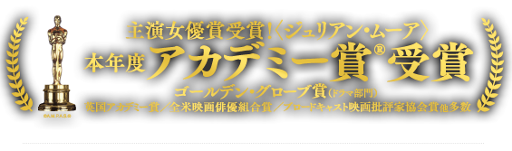 本年度アカデミー賞 受賞 主演女優賞 受賞!〈ジュリアン・ムーア〉ゴールデン・グローブ賞 主演女優賞＜ドラマ部門＞／英国アカデミー賞／全米映画俳優組合賞／ブロードキャスト映画批評家協会賞／他多数