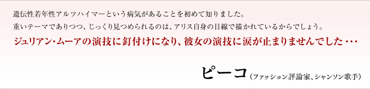 遺伝性若年性アルツハイマーという病気があることを初めて知りました。重いテーマでありつつ、じっくり見つめられるのは、アリス自身の目線で描かれているからでしょう。ジュリアン・ムーアの演技に釘付けになり、彼女の演技に涙が止まりませんでした・・・／ピーコ（ファッション評論家、シャンソン歌手）