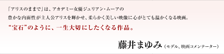 「アリスのままで」は、アカデミー女優ジュリアン・ムーアの豊かな内面性が主人公アリスを輝かせ、柔らかく美しい映像に心がとても温かくなる映画。'宝石'のように、一生大切にしたくなる作品。／藤井　まゆみ（モデル、映画コメンテーター）