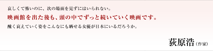 哀しくて怖いのに、次の場面を見ずにはいられない。映画館を出た後も、頭の中でずっと続いていく映画です。醜く衰えていく姿をこんなにも晒せる女優が日本にいるだろうか。／荻原　浩（作家）