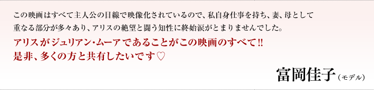 この映画はすべて主人公の目線で映像化されているので、私自身仕事を持ち、妻、母として重なる部分が多々あり、アリスの絶望と闘う知性に終始涙がとまりませんでした。アリスがジュリアン・ムーアであることがこの映画のすべて！！是非、多くの方と共有したいです♡／富岡　佳子（モデル）