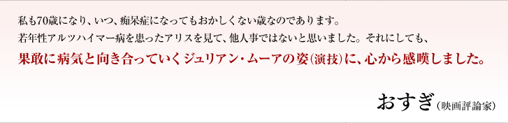 私も70歳になり、いつ、痴呆症になってもおかしくない歳なのであります。若年性アルツハイマー病を患ったアリスを見て、他人事ではないと思いました。それにしても、果敢に病気と向き合っていくジュリアン・ムーアの姿（演技）に、心から感嘆しました。／おすぎ（映画評論家）