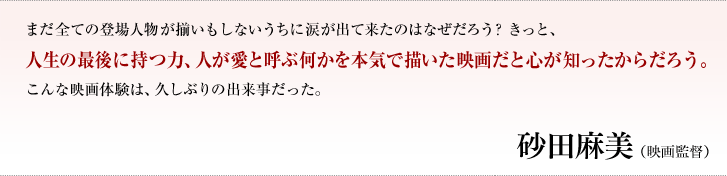 まだ全ての登場人物が揃いもしないうちに涙が出て来たのはなぜだろう？きっと、人生の最後に持つ力、人が愛と呼ぶ何かを本気で描いた映画だと心が知ったからだろう。こんな映画体験は、久しぶりの出来事だった。／砂田麻美（映画監督）