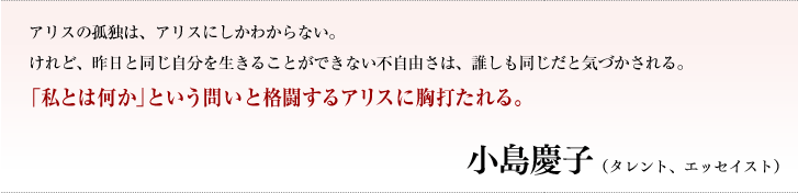 アリスの孤独は、アリスにしかわからない。けれど、昨日と同じ自分を生きることができない不自由さは、誰しも同じだと気づかされる。「私とは何か」という問いと格闘するアリスに胸打たれる。／小島慶子（タレント、エッセイスト）