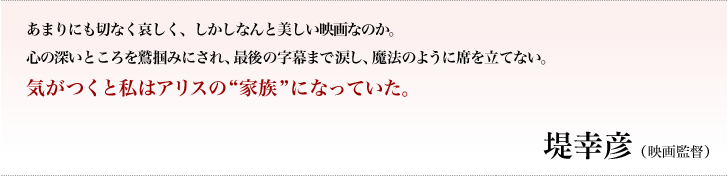 あまりにも切なく哀しく、しかしなんと美しい映画なのか。心の深いところを鷲掴みにされ、最後の字幕まで涙し、魔法のように席を立てない。気がつくと私はアリスの“家族”になっていた。／堤幸彦（映画監督）