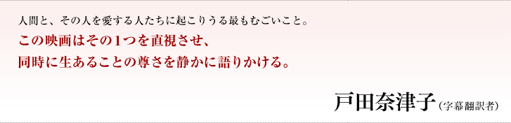 人間と、その人を愛する人たちに起こりうる最もむごいこと。この映画はその１つを直視させ、同時に生あることの尊さを静かに語りかける。／戸田奈津子（字幕翻訳者）