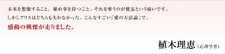 未来を想像すること。秘め事を持つこと。それを奪うのが健忘という病いです。しかしアリスはどちらも失わなかった。こんなすごい「愛の方法論」で。感動の戦慄が走りました。／植木理恵（心理学者）