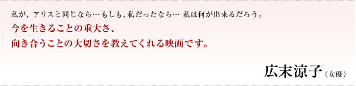 私が、アリスと同じなら…もしも、私だったなら… 私は何が出来るだろう。今を生きることの重大さ、向き合うことの大切さを教えてくれる映画です。／広末涼子（女優）