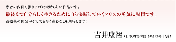 患者の内面を掘り下げた素晴らしい作品です。最後まで自分らしく生きるために自ら決断していくアリスの勇気に脱帽です。治療薬の開発が少しでも早く進むことを期待します！／吉井康裕（日本鋼管病院 神経内科 部長） 