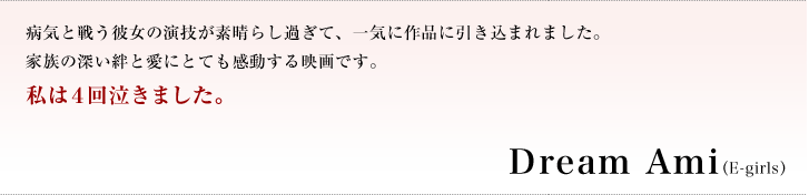 病気と戦う彼女の演技が素晴らし過ぎて、一気に作品に引き込まれました。家族の深い絆と愛にとても感動する映画です。私は４回泣きました。／Ｄｒｅａｍ　Ａｍｉ［E-girls］（歌手） 