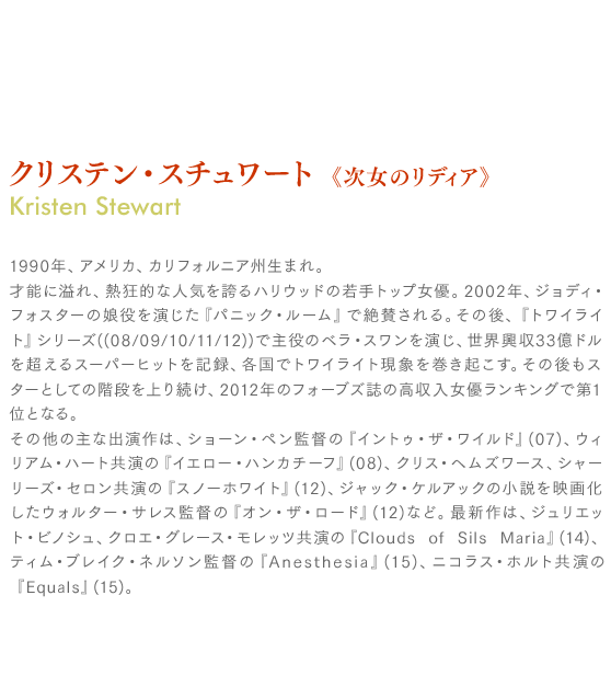 クリステン・スチュワート《次女のリディア》Kristen Stewart：1990年、アメリカ、カリフォルニア州生まれ。才能に溢れ、熱狂的な人気を誇るハリウッドの若手トップ女優。2002年、ジョディ・フォスターの娘役を演じた『パニック・ルーム』で絶賛される。その後、『トワイライト』シリーズ((08/09/10/11/12))で主役のベラ・スワンを演じ、世界興収33億ドルを超えるスーパーヒットを記録、各国でトワイライト現象を巻き起こす。その後もスターとしての階段を上り続け、2012年のフォーブズ誌の高収入女優ランキングで第1位となる。その他の主な出演作は、ショーン・ペン監督の『イントゥ・ザ・ワイルド』(07)、ウィリアム・ハート共演の『イエロー・ハンカチーフ』(08)、クリス・ヘムズワース、シャーリーズ・セロン共演の『スノーホワイト』(12)、ジャック・ケルアックの小説を映画化したウォルター・サレス監督の『オン・ザ・ロード』(12)など。最新作は、ジュリエット・ビノシュ、クロエ・グレース・モレッツ共演の『Clouds of Sils Maria』(14)、ティム・ブレイク・ネルソン監督の『Anesthesia』(15)、ニコラス・ホルト共演の『Equals』(15)。

