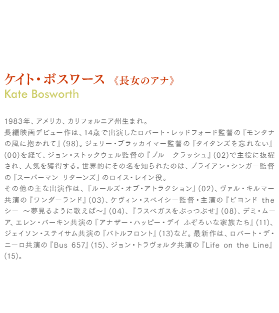 ケイト・ボスワース《長女のアナ》Kate Bosworth：1983年、アメリカ、カリフォルニア州生まれ。長編映画デビュー作は、14歳で出演したロバート・レッドフォード監督の『モンタナの風に抱かれて』(98)。ジェリー・ブラッカイマー監督の『タイタンズを忘れない』(00)を経て、ジョン・ストックウェル監督の『ブルークラッシュ』(02)で主役に抜擢され、人気を獲得する。世界的にその名を知られたのは、ブライアン・シンガー監督の『スーパーマン リターンズ』のロイス・レイン役。その他の主な出演作は、『ルールズ・オブ・アトラクション』(02)、ヴァル・キルマー共演の『ワンダーランド』(03)、ケヴィン・スペイシー監督・主演の『ビヨンド the シー 〜夢見るように歌えば〜』(04)、『ラスベガスをぶっつぶせ』(08)、デミ・ムーア、エレン・バーキン共演の『アナザー・ハッピー・デイ　ふぞろいな家族たち』(11)、ジェイソン・ステイサム共演の『バトルフロント』(13)など。最新作は、ロバート・デ・ニーロ共演の『Bus 657』(15)、ジョン・トラヴォルタ共演の『Life on the Line』(15)。