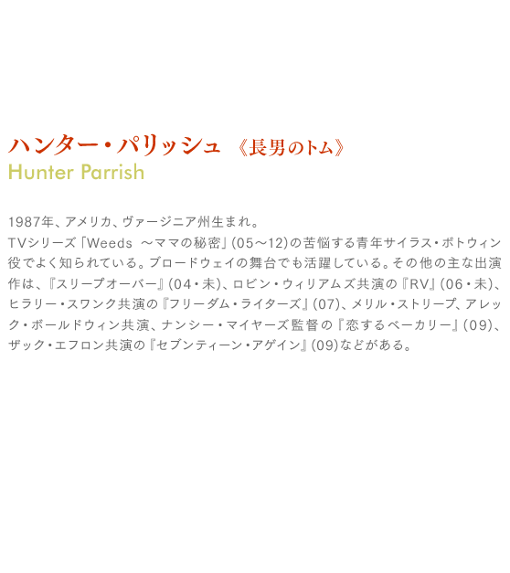 ハンター・パリッシュ《長男のトム》Hunter Parrish：1987年、アメリカ、ヴァージニア州生まれ。
TVシリーズ「Weeds 〜ママの秘密」(05〜12)の苦悩する青年サイラス・ボトウィン役でよく知られている。ブロードウェイの舞台でも活躍している。その他の主な出演作は、『スリープオーバー』(04・未)、ロビン・ウィリアムズ共演の『RV』(06・未)、ヒラリー・スワンク共演の『フリーダム・ライターズ』(07)、メリル・ストリープ、アレック・ボールドウィン共演、ナンシー・マイヤーズ監督の『恋するベーカリー』(09)、ザック・エフロン共演の『セブンティーン・アゲイン』(09)などがある