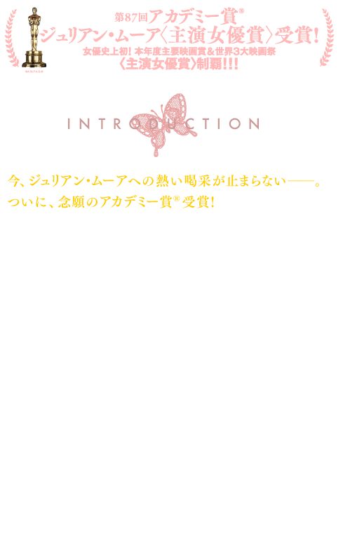 INTRODUCTION：今、ジュリアン・ムーアへの熱い喝采が止まらない──。ついに、念願のアカデミー賞®受賞！第87回アカデミー賞®授賞式で主演女優賞が発表された瞬間、ひときわ大きく鳴り響いた拍手喝采は、ジュリアン・ムーアのこれまでの華々しいキャリアに、そして何よりその頂点となった本作の演技に贈られた。これまでムーアは、ハリウッドの栄えある賞レースに必ず名を連ね、『めぐりあう時間たち』でベルリン、『エデンより彼方に』でヴェネチア、『マップ・トゥ・ザ・スターズ』でカンヌと、世界三大国際映画祭の女優賞を制し、全世界の演技派女優のトップに立ち続けてきた。そんなムーアが過去の栄誉に甘んじることなく挑戦した、全く初めてかつ困難な役柄が本作の主人公“アリス”だ。50歳で若年性アルツハイマー病を発症し、日々記憶を失くしながらも最後まで懸命に闘おうとするアリスを、真正面から怯むことなくリアルに演じきったのだ。各国で上映されるや、批評家たちからも絶大な支持を受け、様々な世界の映画賞で22冠となる主演女優賞を獲得してきた。そのなかには、ゴールデン・グローブ賞、英国アカデミー賞という主要な賞も含まれている。そしてついに、5度目のノミネートにして念願のオスカーを獲得した結果、ムーアは女優史上初となる、世界主要6大映画賞＜主演女優賞＞制覇という快挙も成し遂げた──！