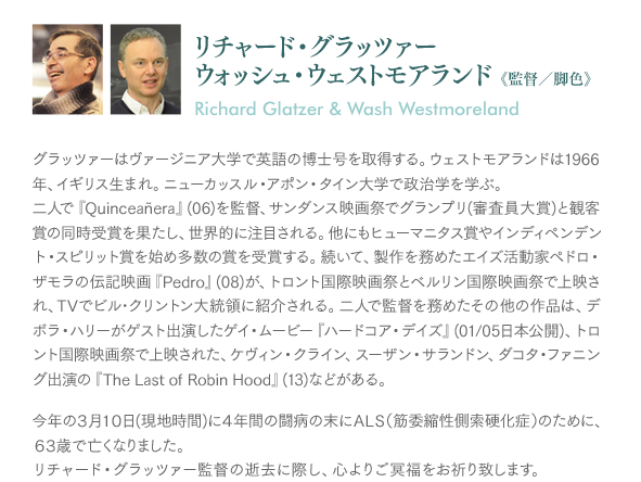 リチャード・グラッツァー／ウォッシュ・ウェストモアランド《監督／脚色》：グラッツァーはヴァージニア大学で英語の博士号を取得する。ウェストモアランドは1966年、イギリス生まれ。ニューカッスル・アポン・タイン大学で政治学を学ぶ。二人で『Quinceañera』(06)を監督、サンダンス映画祭でグランプリ(審査員大賞)と観客賞の同時受賞を果たし、世界的に注目される。他にもヒューマニタス賞やインディペンデント・スピリット賞を始め多数の賞を受賞する。続いて、製作を務めたエイズ活動家ペドロ・ザモラの伝記映画『Pedro』(08)が、トロント国際映画祭とベルリン国際映画祭で上映され、TVでビル･クリントン大統領に紹介される。二人で監督を務めたその他の作品は、デボラ・ハリーがゲスト出演したゲイ・ムービー『ハードコア・デイズ』(01/05日本公開)、トロント国際映画祭で上映された、ケヴィン・クライン、スーザン・サランドン、ダコタ・ファニング出演の『The Last of Robin Hood』(13)などがある。今年の３月１０日に４年間の闘病の末にＡＬＳ（筋委縮性側索硬化症）のために63歳で亡くなりました。リチャード・グラッツァー監督の逝去に際し、心よりご冥福をお祈り致します。