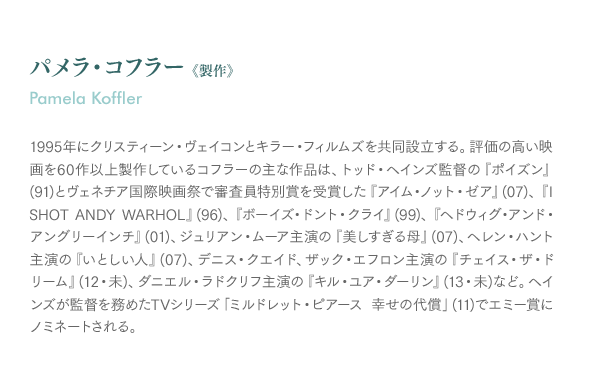 パメラ・コフラー 《製作》Pamela Koffler：1995年にクリスティーン・ヴェイコンとキラー・フィルムズを共同設立する。評価の高い映画を60作以上製作しているコフラーの主な作品は、トッド・ヘインズ監督の『ポイズン』(91)とヴェネチア国際映画祭で審査員特別賞を受賞した『アイム・ノット・ゼア』(07)、『I SHOT ANDY WARHOL』(96)、『ボーイズ・ドント・クライ』(99)、『ヘドウィグ・アンド・アングリーインチ』(01)、ジュリアン・ムーア主演の『美しすぎる母』(07)、ヘレン・ハント主演の『いとしい人』(07)、デニス・クエイド、ザック・エフロン主演の『チェイス・ザ・ドリーム』(12・未)、ダニエル・ラドクリフ主演の『キル・ユア・ダーリン』(13・未)など。ヘインズが監督を務めたTVシリーズ「ミルドレット・ピアース 幸せの代償」(11)でエミー賞にノミネートされる。

