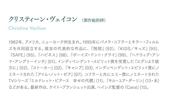 クリスティーン・ヴェイコン《製作総指揮》Christine Vachon：1962年、アメリカ、ニューヨーク州生まれ。1995年にパメラ・コフラーとキラー・フィルムズを共同設立する。彼女の代表的な作品に、『恍惚』(92)、『KIDS／キッズ』(95)、『SAFE』(95)、『ハピネス』(98)、『ボーイズ・ドント・クライ』(99)、『ヘドウィグ・アンド・アングリーインチ』(01)、インディペンデント・スピリット賞を受賞した『エデンより彼方に』(02)、『ストーカー』(02)、『キャンプ』(03)、インディペンデント・スピリット賞にノミネートされた『アイム・ノット・ゼア』(07)、コフラーと共にエミー賞にノミネートされたTVシリーズ「ミルドレット・ピアース 幸せの代償」(11)、『キル・ユア・ダーリン』(13・未)などがある。最新作は、ケイト・ブランシェット出演、ヘインズ監督の『Carol』(15)。