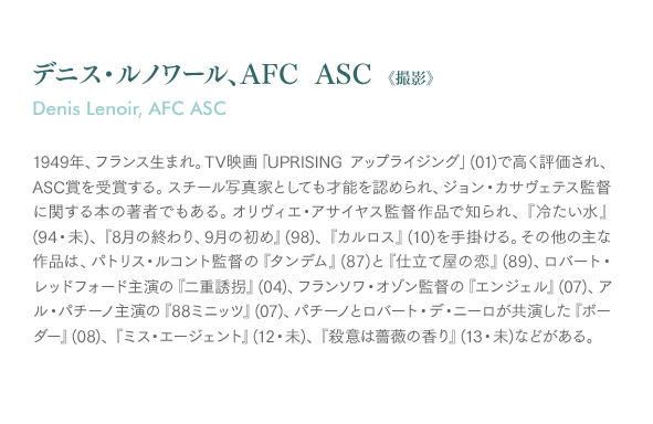 デニス・ルノワール、AFC ASC《撮影》Denis Lenoir, AFC ASC：1949年、フランス生まれ。TV映画「UPRISING アップライジング」(01)で高く評価され、ASC賞を受賞する。スチール写真家としても才能を認められ、ジョン・カサヴェテス監督に関する本の著者でもある。オリヴィエ・アサイヤス監督作品で知られ、『冷たい水』(94・未)、『8月の終わり、9月の初め』(98)、『カルロス』(10)を手掛ける。その他の主な作品は、パトリス・ルコント監督の『タンデム』(87)と『仕立て屋の恋』(89)、ロバート・レッドフォード主演の『二重誘拐』(04)、フランソワ・オゾン監督の『エンジェル』(07)、アル・パチーノ主演の『88ミニッツ』(07)、パチーノとロバート・デ・ニーロが共演した『ボーダー』(08)、『ミス・エージェント』(12・未)、『殺意は薔薇の香り』(13・未)などがある。