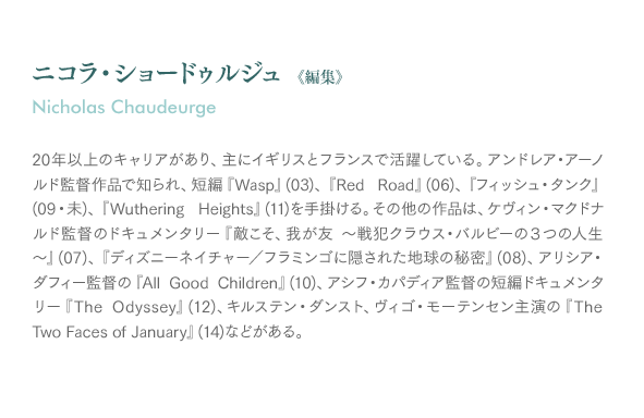 ニコラ・ショードゥルジュ《編集》Nicholas Chaudeurge：20年以上のキャリアがあり、主にイギリスとフランスで活躍している。アンドレア・アーノルド監督作品で知られ、短編『Wasp』(03)、『Red Road』(06)、『フィッシュ・タンク』(09・未)、『Wuthering Heights』(11)を手掛ける。その他の作品は、ケヴィン・マクドナルド監督のドキュメンタリー『敵こそ、我が友〜戦犯クラウス・バルビーの３つの人生〜』(07)、『ディズニーネイチャー／フラミンゴに隠された地球の秘密』(08)、アリシア・ダフィー監督の『All Good Children』(10)、アシフ・カパディア監督の短編ドキュメンタリー『TheOdyssey』(12)、キルステン・ダンスト、ヴィゴ・モーテンセン主演の『The Two Faces of January』(14)などがある。