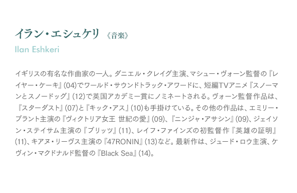 イラン・エシュケリ《音楽》Ilan Eshkeri：イギリスの有名な作曲家の一人。ダニエル・クレイグ主演、マシュー・ヴォーン監督の『レイヤー・ケーキ』(04)でワールド・サウンドトラック・アワードに、短編TVアニメ『スノーマンとスノードッグ』(12)で英国アカデミー賞にノミネートされる。ヴォーン監督作品は、『スターダスト』(07)と『キック・アス』(10)も手掛けている。その他の作品は、エミリー・ブラント主演の『ヴィクトリア女王 世紀の愛』(09)、『ニンジャ・アサシン』(09)、ジェイソン・ステイサム主演の『ブリッツ』(11)、レイフ・ファインズの初監督作『英雄の証明』(11)、キアヌ・リーヴス主演の『47RONIN』(13)など。最新作は、ジュード・ロウ主演、ケヴィン・マクドナルド監督の『Black Sea』(14)。