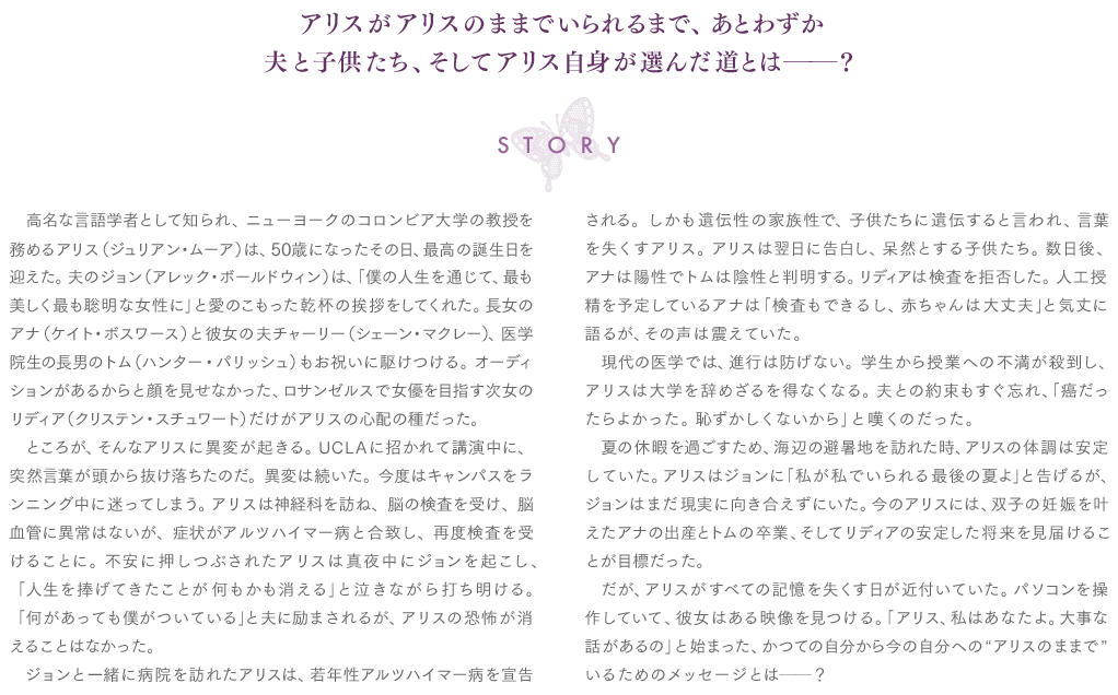 【STORY】高名な言語学者として知られ、ニューヨークのコロンビア大学の教授を務めるアリス（ジュリアン・ムーア）は、50歳になったその日、最高の誕生日を迎えた。夫のジョン（アレック・ボールドウィン）は、「僕の人生を通じて、最も美しく最も聡明な女性に」と愛のこもった乾杯の挨拶をしてくれた。長女のアナ（ケイト・ボスワース）と彼女の夫チャーリー（シェーン・マクレー）、医学院生の長男のトム（ハンター・パリッシュ）もお祝いに駆けつける。オーディションがあるからと顔を見せなかった、ロサンゼルスで女優を目指す次女のリディア（クリステン・スチュワート）だけがアリスの心配の種だった。　ところが、そんなアリスに異変が起きる。UCLAに招かれて講演中に、突然言葉が頭から抜け落ちたのだ。異変は続いた。今度はキャンパスをランニング中に迷ってしまう。アリスは神経科を訪ね、脳の検査を受け、脳血管に異常はないが、症状がアルツハイマー病と合致し、再度検査を受けることに。不安に押しつぶされたアリスは真夜中にジョンを起こし、「人生を捧げてきたことが何もかも消える」と泣きながら打ち明ける。「何があっても僕がついている」と夫に励まされるが、アリスの恐怖が消えることはなかった。　ジョンと一緒に病院を訪れたアリスは、若年性アルツハイマー病を宣告される。しかも遺伝性の家族性で、子供たちに遺伝すると言われ、言葉を失くすアリス。アリスは翌日に告白し、呆然とする子供たち。数日後、アナは陽性でトムは陰性と判明する。リディアは検査を拒否した。人工授精を予定しているアナは「検査もできるし、赤ちゃんは大丈夫」と気丈に語るが、その声は震えていた。　現代の医学では、進行は防げない。学生から授業への不満が殺到し、アリスは大学を辞めざるを得なくなる。夫との約束もすぐ忘れ、「癌だったらよかった。恥ずかしくないから」と嘆くのだった。　夏の休暇を過ごすため、海辺の避暑地を訪れた時、アリスの体調は安定していた。アリスはジョンに「私が私でいられる最後の夏よ」と告げるが、ジョンはまだ現実に向き合えずにいた。今のアリスには、双子の妊娠を叶えたアナの出産とトムの卒業、そしてリディアの安定した将来を見届けることが目標だった。　だが、アリスがすべての記憶を失くす日が近付いていた。パソコンを操作していて、彼女はある映像を見つける。「アリス、私はあなたよ。大事な話があるの」と始まった、かつての自分から今の自分への“アリスのままで”いるためのメッセージとは──？